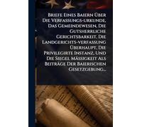 Briefe Eines Baiern Über Die Verfassungs-urkunde, Das Gemeindewesen, Die Gutsherrliche Gerichtsbarkeit, Die Landgerichts-verfassung Überhaupt, Die ... Als Beiträge Der Baierischen Gesetzgebung...