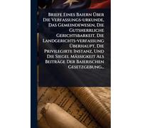Briefe Eines Baiern Ã ber Die Verfassungs-urkunde, Das Gemeindewesen, Die Gutsherrliche Gerichtsbarkeit, Die Landgerichts-verfassung ... Als Beiträge Der Baierischen Gesetzgebung...