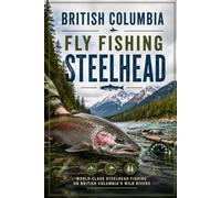 British Columbia Fly Fishing Steelhead: The Complete Guide to Chasing Wild Steelhead on British Columbia's Legendary Rivers