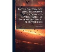 British Ornithology Being the History With a Coloured Representation of Every Known Species of British Birds