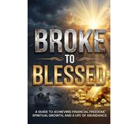 BROKE TO BLESSED: A GUIDE TO ACHIEVING FINANCIAL FREEDOM,SPIRITUAL GROWTH, AND A LIFE OF ABUNDANCE.