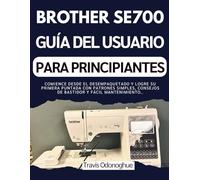 BROTHER SE700 GUÍA DEL USUARIO PARA PRINCIPIANTES: Comience desde el desempaquetado y logre su primera puntada con patrones simples, consejos de bastidor y fácil mantenimiento.