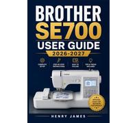 BROTHER SE700 USER GUIDE 2026-2027: The Complete Handbook for Mastering Sewing, Embroidery, Stitching, and Every Feature From First Setup to Advanced Projects
