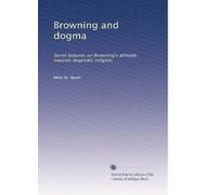 Browning and dogma: Seven lectures on Browning's attitude towards dogmatic religion,