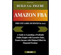 BUILD A 6- FIGURE AMAZON FBA PRIVATE LABEL BUSINESS in 2025: A Guide to Launching a Profitable Online Empire with Lucrative Sales, Passive Income with Minimal Effort for Financial Freedom