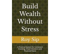 Build Wealth Without Stress: A Practical System for Consistent Investing, Smart Decisions and Financial Peace