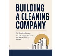 Building A Cleaning Company: The Complete Guide to Starting, Operating, Growing, and Scaling a Cleaning Business