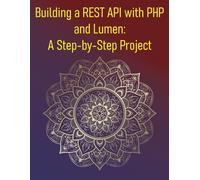 Building a REST API with PHP and Lumen: A Step-by-Step Project: A Practical Guide to Creating Robust and Secure APIs with the Lumen Micro-Framework