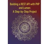 Building a REST API with PHP and Lumen: A Step-by-Step Project: A Practical Guide to Creating Robust and Secure APIs with the Lumen Micro-Framework