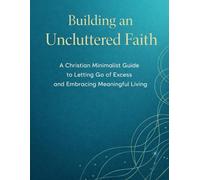 BUILDING AN UNCLUTTERED FAITH: A Christian Minimalist Guide to Letting Go of Excess and Embracing Meaningful Living