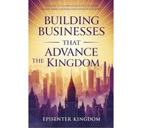 BUILDING BUSINESSES THAT ADVANCE THE KINGDOM: Strategies for Business Growth, Leadership Excellence, and Purpose-Driven Wealth