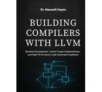 BUILDING COMPILERS WITH LLVM: Backend Development, Custom Target Implementation, and High-Performance Code Generation Explained