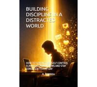 BUILDING DISCIPLINE IN A DISTRACTED WORLD: HOW TO STRENGTHEN SELF CONTROL ELIMINATE DISTRACTIONS AND STAY CONSISTENT EVERY DAY