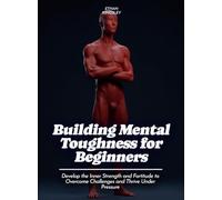 Building Mental Toughness for Beginners: Develop the Inner Strength and Fortitude to Overcome Challenges and Thrive Under Pressure
