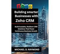 BUILDING SMARTER BUSINESSES WITH ZOHO CRM: BUILD SCALABLE, RESILIENT CRM SOLUTIONS THAT POWER CONTINUOUS BUSINESS GROWTH