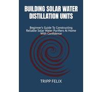BUILDING SOLAR WATER DISTILLATION UNITS: Beginner’s Guide To Constructing Reliable Solar Water Purifiers At Home With Confidence