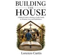 BUILDING THE HOUSE: A Biblical Guide to Raising a Godly Family in Wisdom, Love and Faithfulness