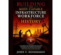 BUILDING THE MOST CAPABLE INFRASTRUCTURE WORKFORCE IN HISTORY: CAPABILITY SCIENCE: A Blueprint for Transforming Education, Workforce Development, ... Innovation Across the Infrastructure Industry