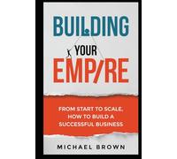 Building Your Empire: From Start to Scale. How to Build a Successful Business