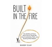 Built In The Fire: Two Battles At Once: What Cancer Taught Me About Leadership, Faith, and Building What Matters