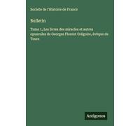 Bulletin: Tome 1, Les livres des miracles et autres opuscules de Georges Florent Grégoire, évêque de Tours