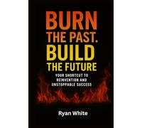 Burn The Past. Build The Future: Your Shortcut to Reinvention and Unstoppable Success