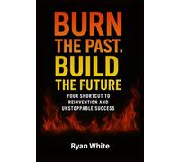 Burn The Past. Build The Future: Your Shortcut to Reinvention and Unstoppable Success