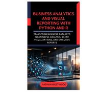 Business Analytics and Visual Reporting with Python and R: Transform Business Data into Meaningful Analysis, Clear Visualizations, and Effective Reports