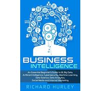 Business Intelligence: An Essential Beginner’s Guide to BI, Big Data, Artificial Intelligence, Cybersecurity, Machine Learning, Data Science, Data Analytics, Social Media and Internet Marketing