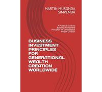 BUSINESS INVESTMENT PRINCIPLES FOR GENERATIONAL WEALTH CREATION WORLDWIDE: A Practical Guide to Business Investment Principles for Generational Wealth Creation