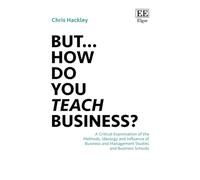 But… How do you Teach Business?: A Critical Examination of the Methods, Ideology and Influence of Business and Management Studies and Business Schools