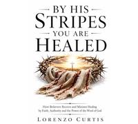 BY HIS STRIPES YOU ARE HEALED: How Believers Receive and Minister Healing by Faith, Authority and the Power of the Word of God