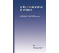 By the sweat and toil of children: a report to the committees on appropriations, United States Congress: Volume 14