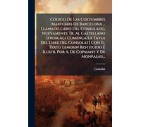 CÃ3digo De Las Costumbres MarÃ-timas De Barcelona ... Llamado Libro Del Consulado, Nuevamente Tr. Al Castellano [from Açi Comença La Tavla Del Libre ... É Ilustr. Por A. De Copmany Y De Monpalau...