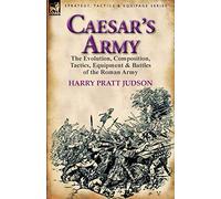 Caesar’s Army: the Evolution, Composition, Tactics, Equipment & Battles of the Roman Army