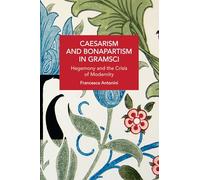 Caesarism and Bonapartism in Gramsci: Hegemony and the Crisis of Modernity (Historical Materialism)