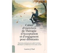 Cahier d'exercices de Thérapie d'Acceptation et d'engagement pour débutants: Exercices pratiques pour gérer le stress, développer sa résilience et vivre avec un but