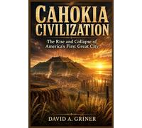 Cahokia Civilization: The Rise and Collapse of America’s First Great City