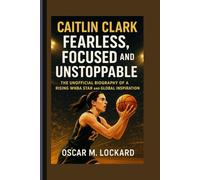Caitlin Clark: Fearless, Focused And Unstoppable: The Unofficial Biography Of A Rising WNBA Star And Global Inspiration