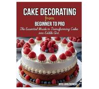 Cake Decoration from Beginner to Pro: The Essential Guide to Transforming Cakes into Edible Art