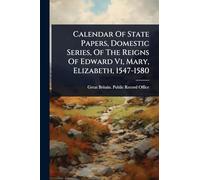 Calendar Of State Papers, Domestic Series, Of The Reigns Of Edward Vi, Mary, Elizabeth, 1547-1580