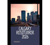 CALGARY REISEFÜHRER 2026: Der vollständige Reiseführer zu Calgarys Sehenswürdigkeiten, lokalen Erlebnissen und den Rocky Mountains Fluchten (The Global Explorer Travel Guide Series 2026)