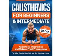 CALISTHENICS FOR BEGINNERS AND INTERMEDIATE The 30-Day Transformation Blueprint Anatomical Illustrations and Plateau-Proof Progressions to Build Muscle, Burn Fat, and Get Strong at Home