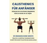 CALISTHENICS FÜR ANFÄNGER: ERZIELEN SIE SICHTBARE ERGEBNISSE VON ZU HAUSE IN 30 TAGEN: 65 ÜBUNGEN OHNE GERÄTE, TÄGLICHE 30-MINÜTIGE TRAININGSSTUDIEN, SCHRITT-FÜR-SCHRITT-PLAN FÜR DEN MUSKELAUFBAU