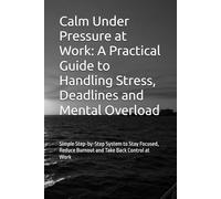 Calm Under Pressure at Work: A Practical Guide to Handling Stress, Deadlines and Mental Overload: Simple Step-by-Step System to Stay Focused, Reduce Burnout and Take Back Control at Work