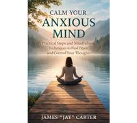 Calm Your Anxious Mind: Practical Steps and Mindfulness Techniques to Find Peace and Control Your Thoughts