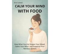 Calm Your Mind With Food: Stress Relief Foods to Support Your Brain, Reduce Anxiety, and Restore Emotional Balance