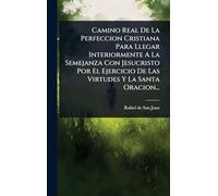 Camino Real De La Perfeccion Cristiana Para Llegar Interiormente A La Semejanza Con Jesucristo Por El Ejercicio De Las Virtudes Y La Santa Oracion...