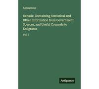 Canada: Containing Statistical and Other Information from Government Sources, and Useful Counsels to Emigrants: Vol. I