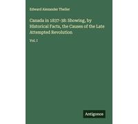 Canada in 1837-38: Showing, by Historical Facts, the Causes of the Late Attempted Revolution: Vol. I